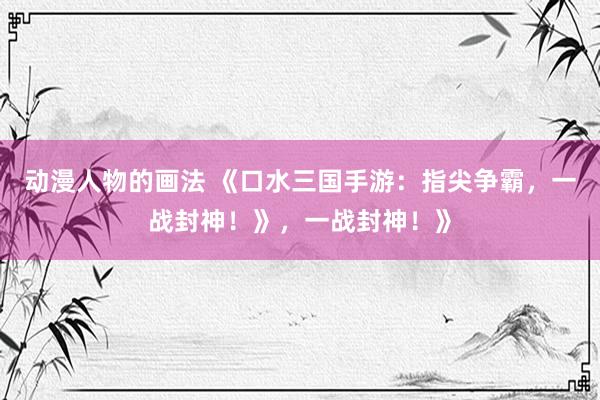 动漫人物的画法 《口水三国手游：指尖争霸，一战封神！》，一战封神！》