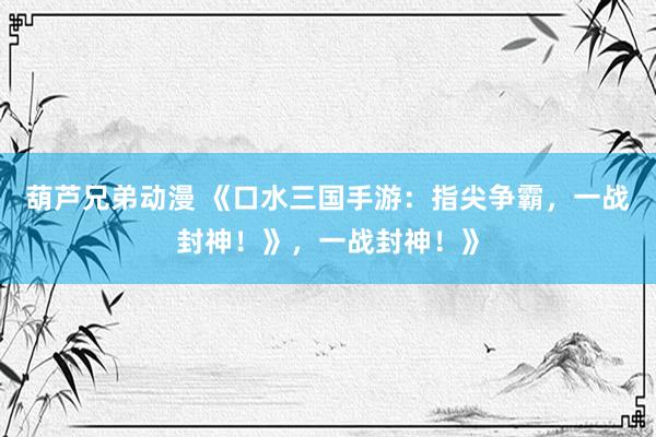 葫芦兄弟动漫 《口水三国手游：指尖争霸，一战封神！》，一战封神！》