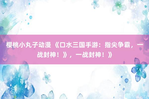 樱桃小丸子动漫 《口水三国手游：指尖争霸，一战封神！》，一战封神！》