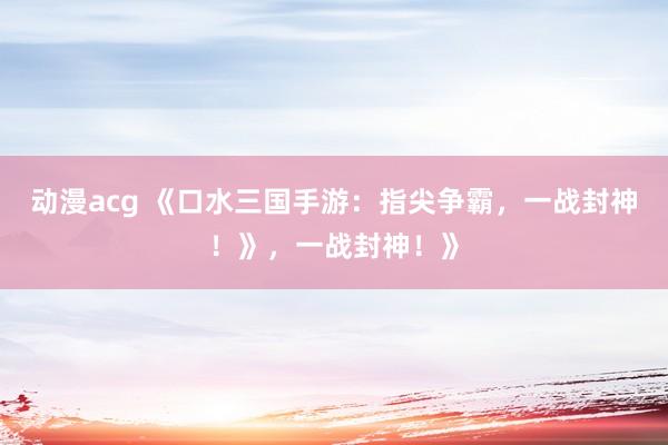 动漫acg 《口水三国手游：指尖争霸，一战封神！》，一战封神！》