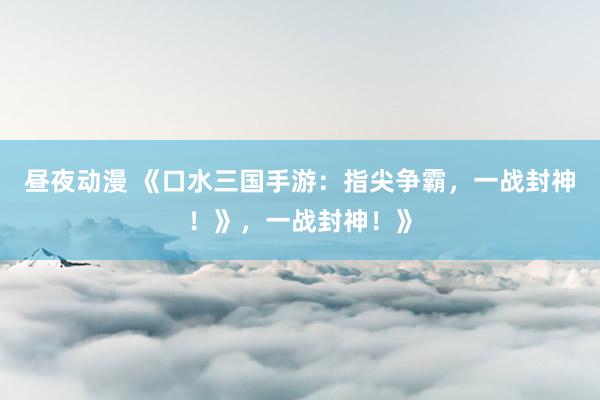 昼夜动漫 《口水三国手游：指尖争霸，一战封神！》，一战封神！》
