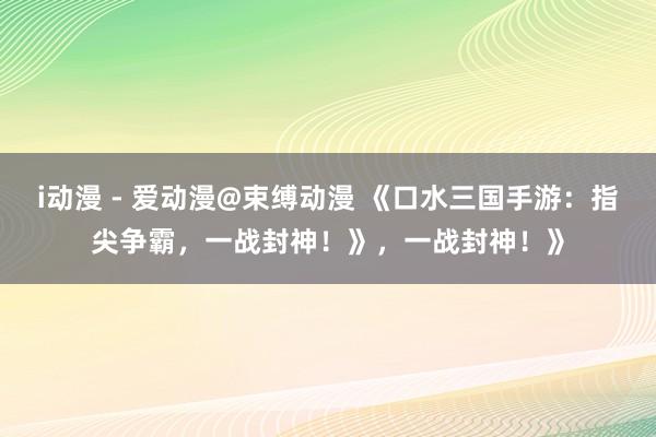 i动漫 - 爱动漫@束缚动漫 《口水三国手游：指尖争霸，一战封神！》，一战封神！》