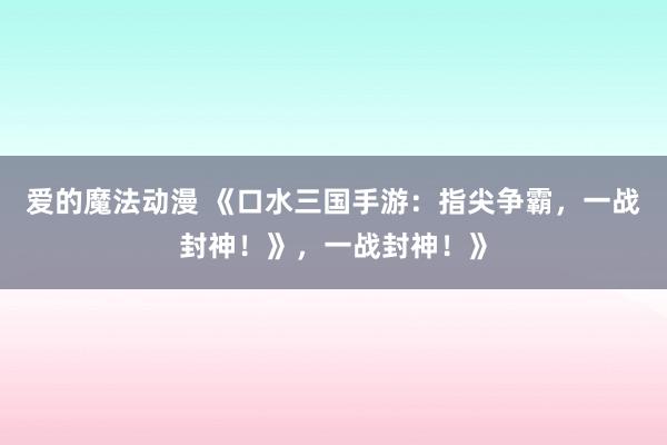 爱的魔法动漫 《口水三国手游：指尖争霸，一战封神！》，一战封神！》