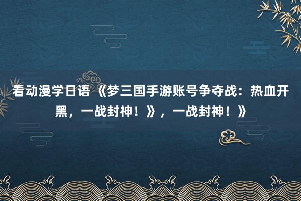 看动漫学日语 《梦三国手游账号争夺战：热血开黑，一战封神！》，一战封神！》