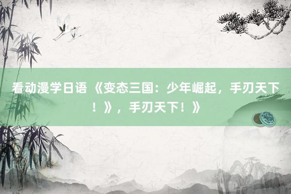 看动漫学日语 《变态三国：少年崛起，手刃天下！》，手刃天下！》