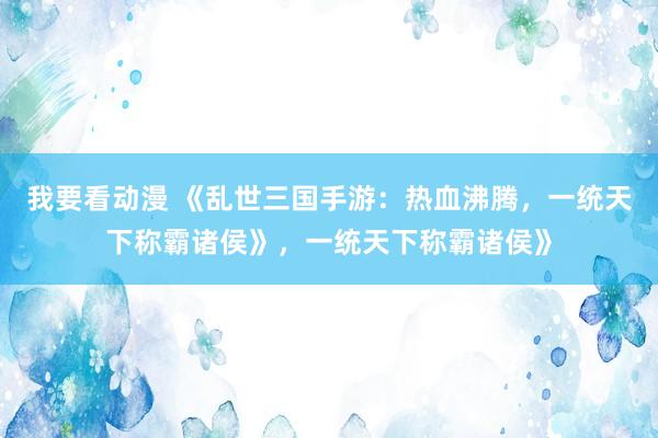 我要看动漫 《乱世三国手游：热血沸腾，一统天下称霸诸侯》，一统天下称霸诸侯》