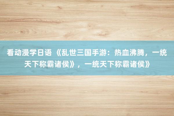 看动漫学日语 《乱世三国手游：热血沸腾，一统天下称霸诸侯》，一统天下称霸诸侯》
