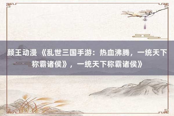 颜王动漫 《乱世三国手游：热血沸腾，一统天下称霸诸侯》，一统天下称霸诸侯》
