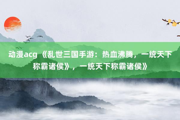 动漫acg 《乱世三国手游：热血沸腾，一统天下称霸诸侯》，一统天下称霸诸侯》