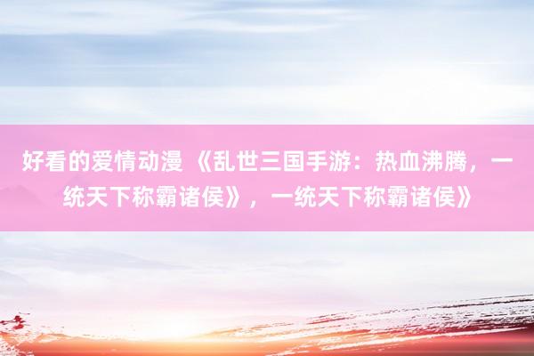 好看的爱情动漫 《乱世三国手游：热血沸腾，一统天下称霸诸侯》，一统天下称霸诸侯》