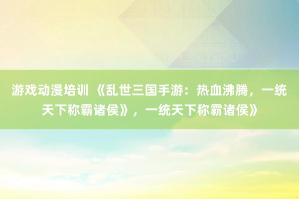 游戏动漫培训 《乱世三国手游：热血沸腾，一统天下称霸诸侯》，一统天下称霸诸侯》