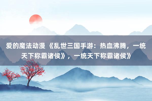爱的魔法动漫 《乱世三国手游：热血沸腾，一统天下称霸诸侯》，一统天下称霸诸侯》