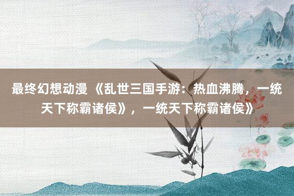 最终幻想动漫 《乱世三国手游：热血沸腾，一统天下称霸诸侯》，一统天下称霸诸侯》