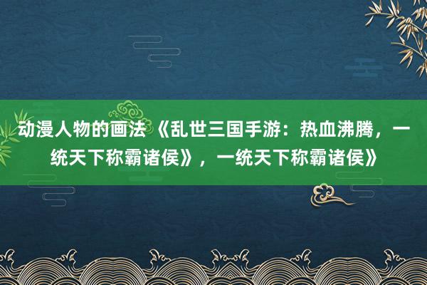动漫人物的画法 《乱世三国手游：热血沸腾，一统天下称霸诸侯》，一统天下称霸诸侯》