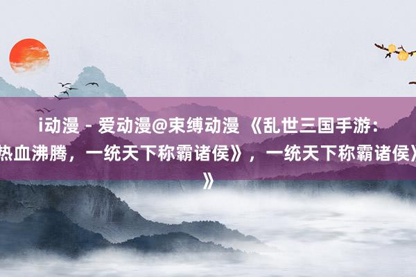 i动漫 - 爱动漫@束缚动漫 《乱世三国手游：热血沸腾，一统天下称霸诸侯》，一统天下称霸诸侯》
