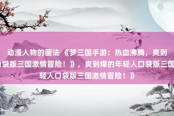 动漫人物的画法 《梦三国手游：热血沸腾，爽到爆的年轻人口袋版三国激情冒险！》，爽到爆的年轻人口袋版三国激情冒险！》