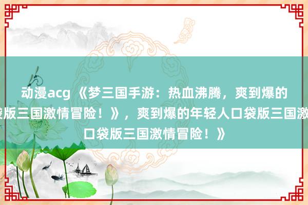 动漫acg 《梦三国手游：热血沸腾，爽到爆的年轻人口袋版三国激情冒险！》，爽到爆的年轻人口袋版三国激情冒险！》