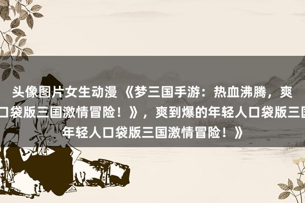 头像图片女生动漫 《梦三国手游：热血沸腾，爽到爆的年轻人口袋版三国激情冒险！》，爽到爆的年轻人口袋版三国激情冒险！》