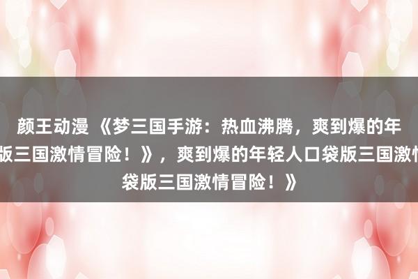 颜王动漫 《梦三国手游：热血沸腾，爽到爆的年轻人口袋版三国激情冒险！》，爽到爆的年轻人口袋版三国激情冒险！》