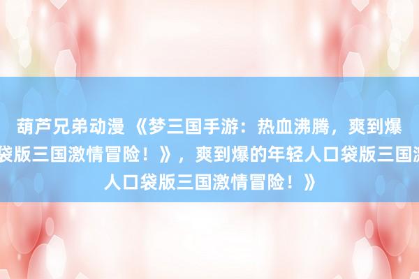 葫芦兄弟动漫 《梦三国手游：热血沸腾，爽到爆的年轻人口袋版三国激情冒险！》，爽到爆的年轻人口袋版三国激情冒险！》
