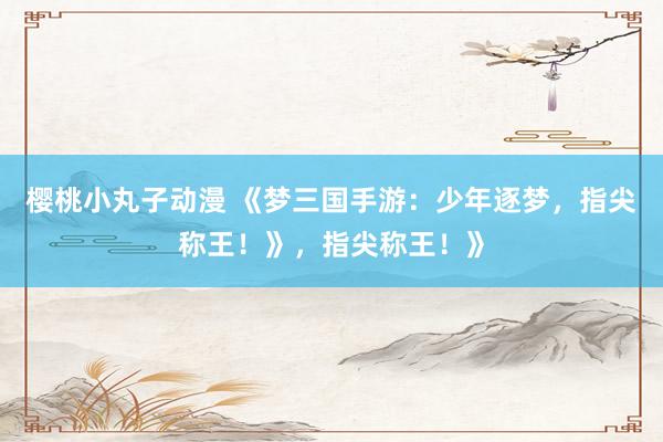 樱桃小丸子动漫 《梦三国手游：少年逐梦，指尖称王！》，指尖称王！》