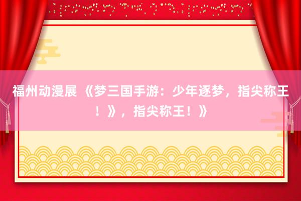 福州动漫展 《梦三国手游：少年逐梦，指尖称王！》，指尖称王！》