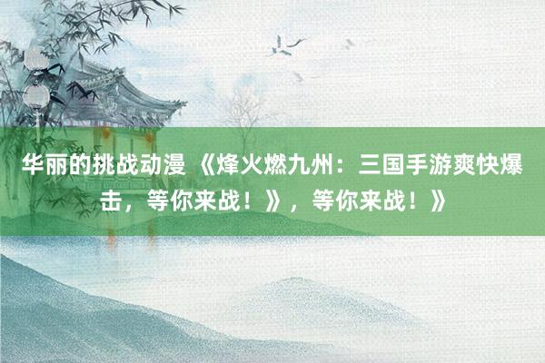 华丽的挑战动漫 《烽火燃九州：三国手游爽快爆击，等你来战！》，等你来战！》