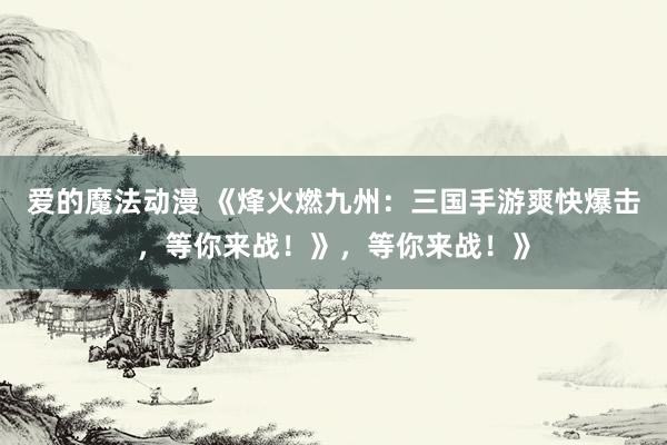 爱的魔法动漫 《烽火燃九州：三国手游爽快爆击，等你来战！》，等你来战！》