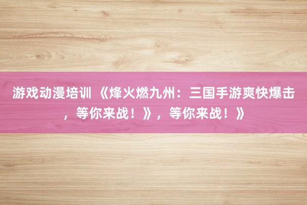 游戏动漫培训 《烽火燃九州：三国手游爽快爆击，等你来战！》，等你来战！》