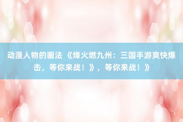 动漫人物的画法 《烽火燃九州：三国手游爽快爆击，等你来战！》，等你来战！》