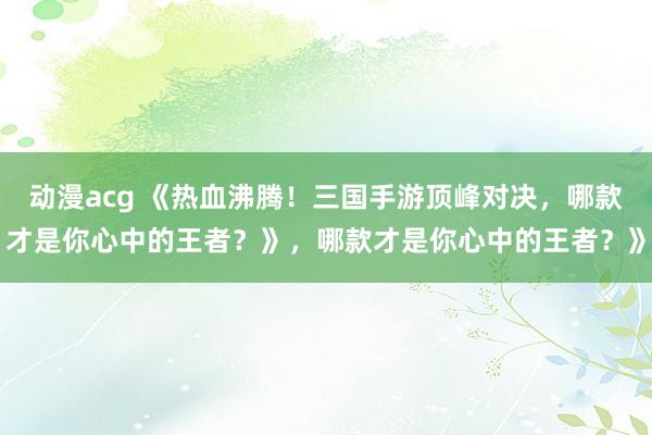 动漫acg 《热血沸腾！三国手游顶峰对决，哪款才是你心中的王者？》，哪款才是你心中的王者？》