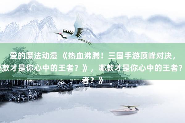 爱的魔法动漫 《热血沸腾！三国手游顶峰对决，哪款才是你心中的王者？》，哪款才是你心中的王者？》