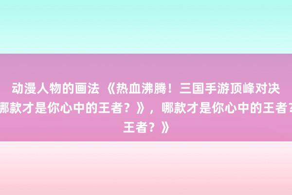 动漫人物的画法 《热血沸腾！三国手游顶峰对决，哪款才是你心中的王者？》，哪款才是你心中的王者？》