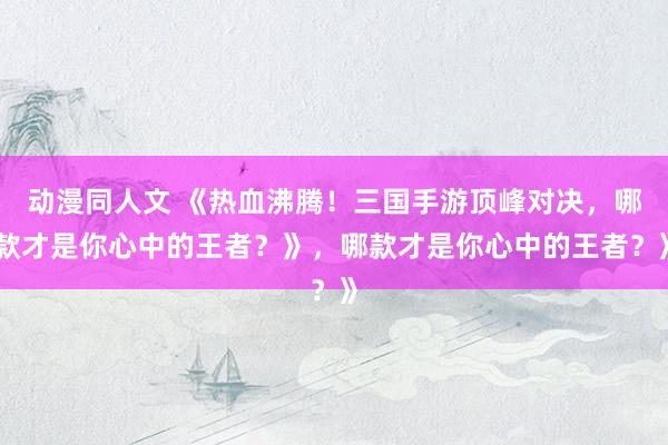 动漫同人文 《热血沸腾！三国手游顶峰对决，哪款才是你心中的王者？》，哪款才是你心中的王者？》