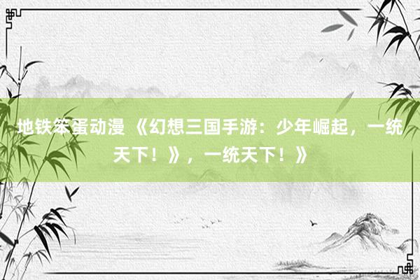 地铁笨蛋动漫 《幻想三国手游：少年崛起，一统天下！》，一统天下！》