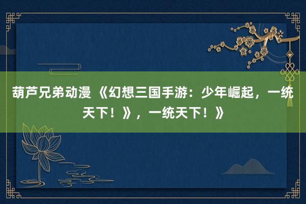 葫芦兄弟动漫 《幻想三国手游：少年崛起，一统天下！》，一统天下！》