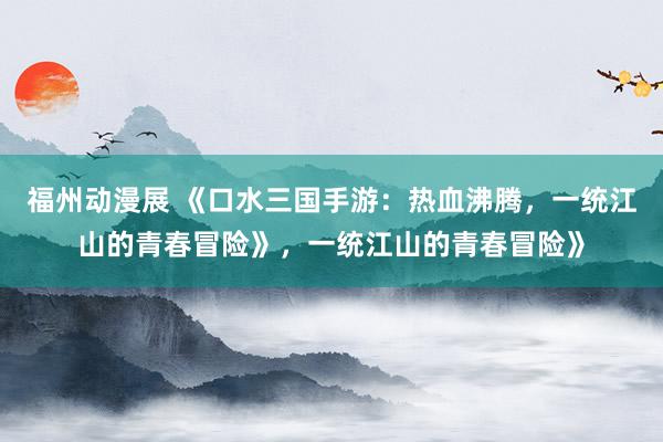 福州动漫展 《口水三国手游：热血沸腾，一统江山的青春冒险》，一统江山的青春冒险》