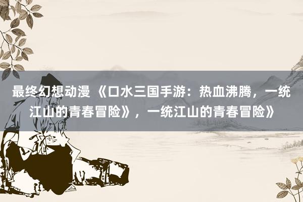 最终幻想动漫 《口水三国手游：热血沸腾，一统江山的青春冒险》，一统江山的青春冒险》