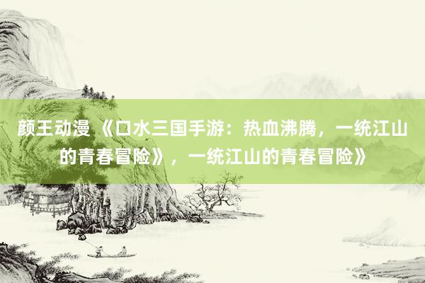 颜王动漫 《口水三国手游：热血沸腾，一统江山的青春冒险》，一统江山的青春冒险》