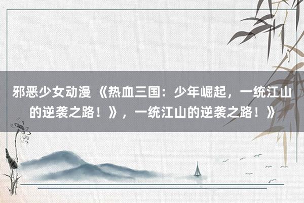 邪恶少女动漫 《热血三国：少年崛起，一统江山的逆袭之路！》，一统江山的逆袭之路！》