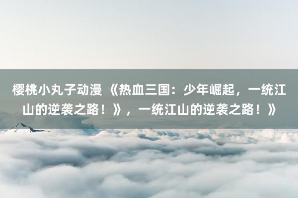 樱桃小丸子动漫 《热血三国：少年崛起，一统江山的逆袭之路！》，一统江山的逆袭之路！》