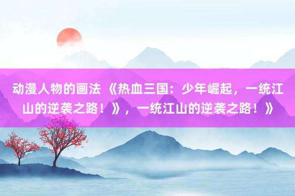 动漫人物的画法 《热血三国：少年崛起，一统江山的逆袭之路！》，一统江山的逆袭之路！》