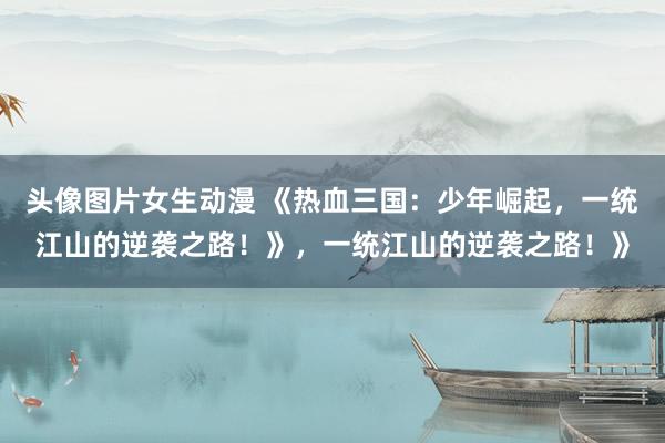 头像图片女生动漫 《热血三国：少年崛起，一统江山的逆袭之路！》，一统江山的逆袭之路！》