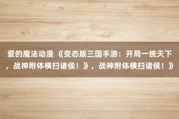 爱的魔法动漫 《变态版三国手游：开局一统天下，战神附体横扫诸侯！》，战神附体横扫诸侯！》