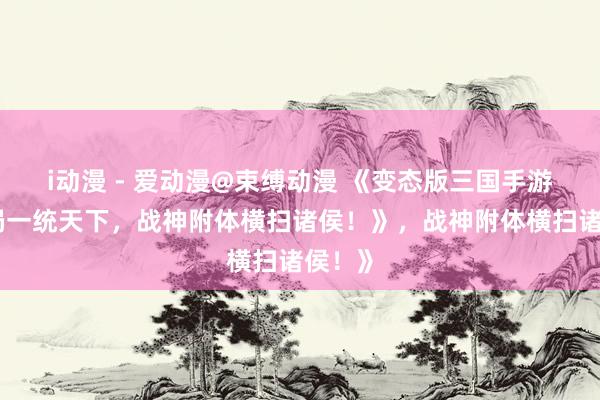 i动漫 - 爱动漫@束缚动漫 《变态版三国手游：开局一统天下，战神附体横扫诸侯！》，战神附体横扫诸侯！》