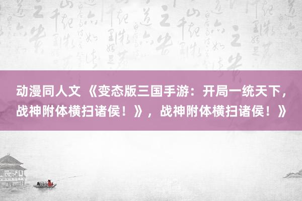 动漫同人文 《变态版三国手游：开局一统天下，战神附体横扫诸侯！》，战神附体横扫诸侯！》