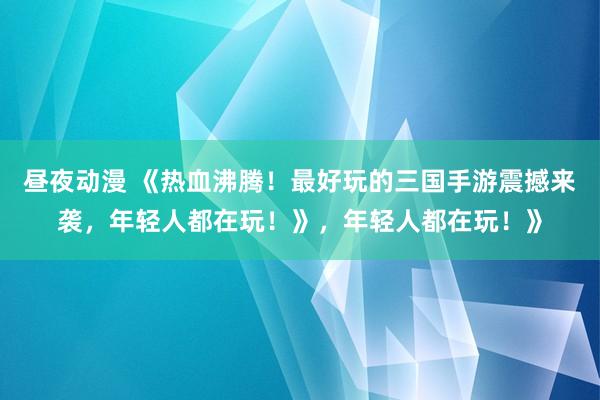 昼夜动漫 《热血沸腾！最好玩的三国手游震撼来袭，年轻人都在玩！》，年轻人都在玩！》