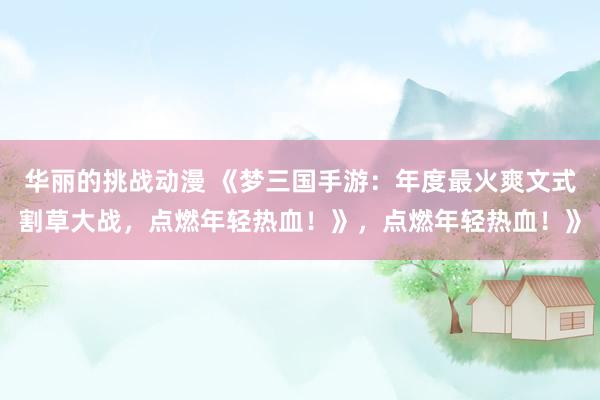 华丽的挑战动漫 《梦三国手游：年度最火爽文式割草大战，点燃年轻热血！》，点燃年轻热血！》