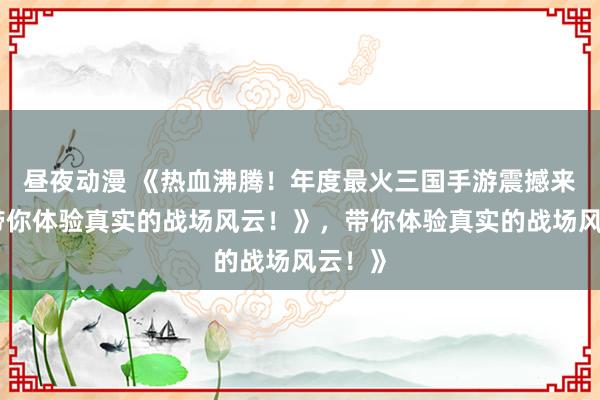 昼夜动漫 《热血沸腾！年度最火三国手游震撼来袭，带你体验真实的战场风云！》，带你体验真实的战场风云！》