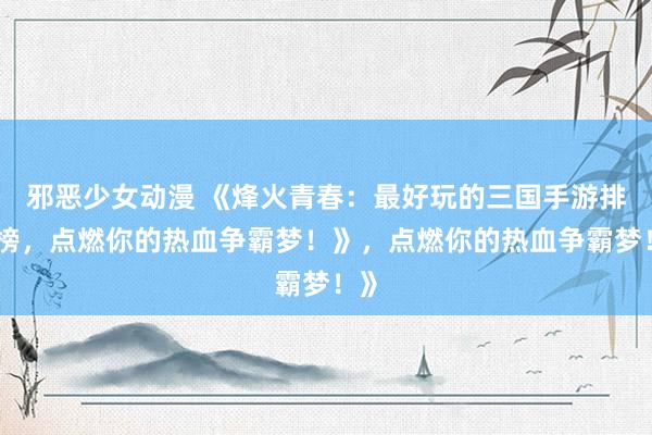 邪恶少女动漫 《烽火青春：最好玩的三国手游排行榜，点燃你的热血争霸梦！》，点燃你的热血争霸梦！》